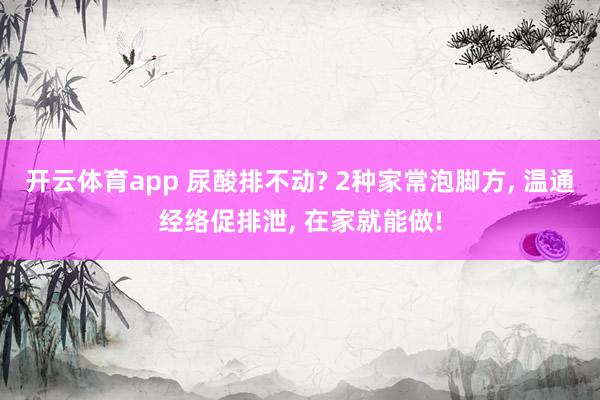 开云体育app 尿酸排不动? 2种家常泡脚方, 温通经络促排泄, 在家就能做!