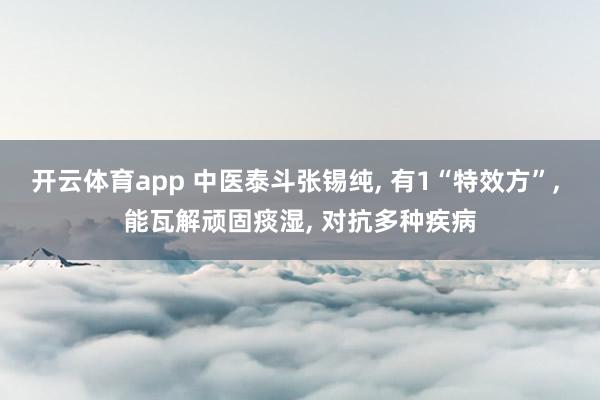 开云体育app 中医泰斗张锡纯, 有1“特效方”, 能瓦解顽固痰湿, 对抗多种疾病