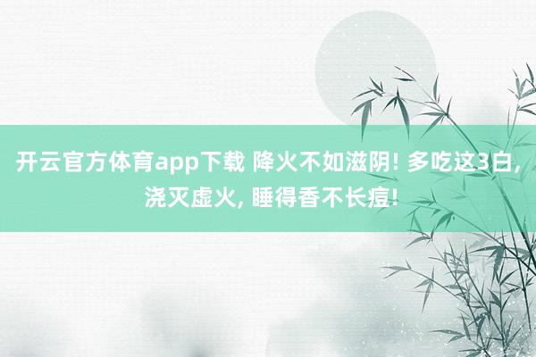 开云官方体育app下载 降火不如滋阴! 多吃这3白, 浇灭虚火, 睡得香不长痘!