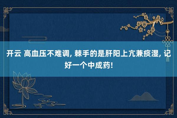 开云 高血压不难调, 棘手的是肝阳上亢兼痰湿, 记好一个中成药!