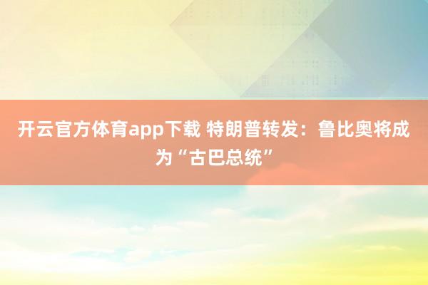 开云官方体育app下载 特朗普转发：鲁比奥将成为“古巴总统”