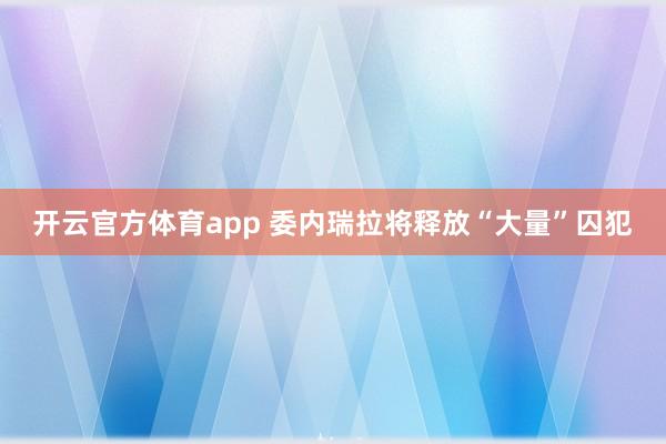 开云官方体育app 委内瑞拉将释放“大量”囚犯