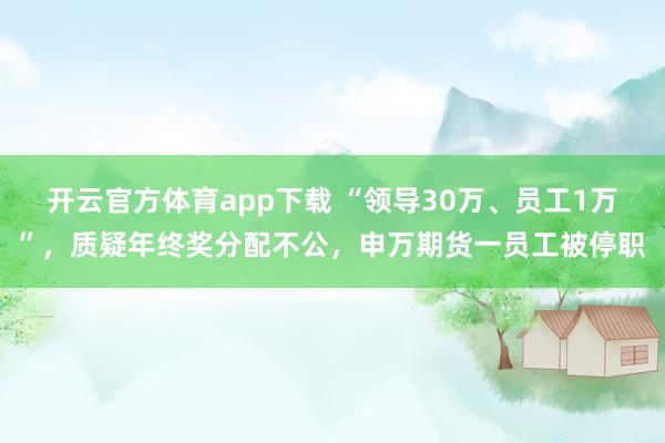 开云官方体育app下载 “领导30万、员工1万”，质疑年终奖分配不公，申万期货一员工被停职