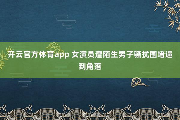 开云官方体育app 女演员遭陌生男子骚扰围堵逼到角落