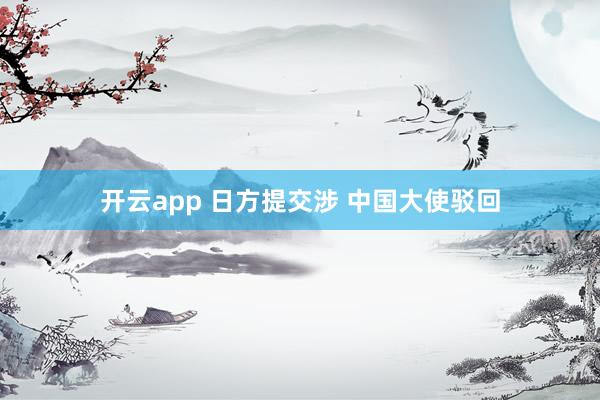 开云app 日方提交涉 中国大使驳回