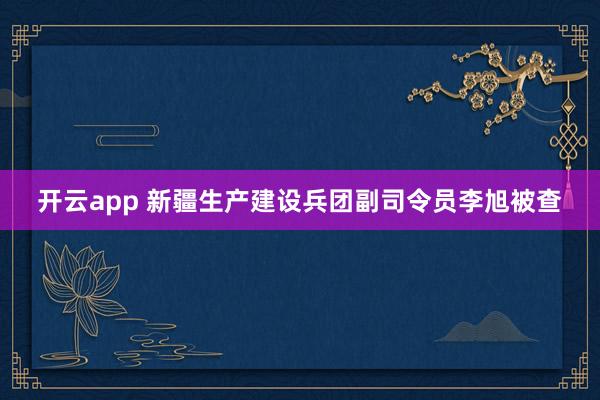 开云app 新疆生产建设兵团副司令员李旭被查
