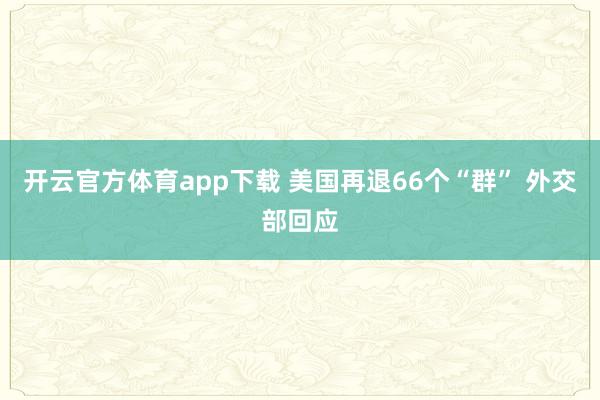 开云官方体育app下载 美国再退66个“群” 外交部回应