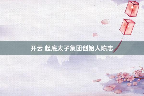 开云 起底太子集团创始人陈志