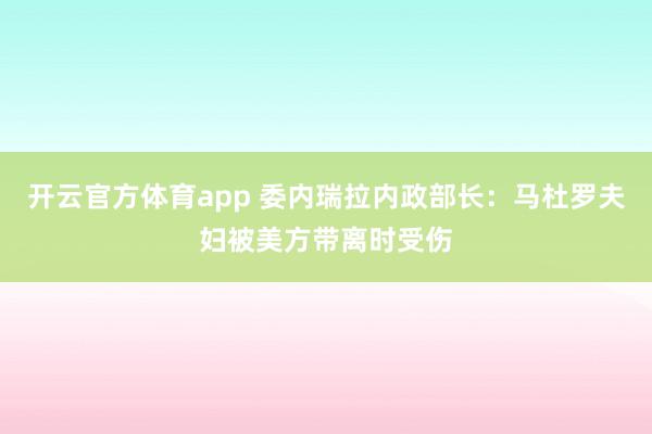 开云官方体育app 委内瑞拉内政部长：马杜罗夫妇被美方带离时受伤