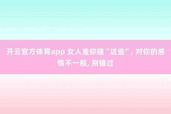 开云官方体育app 女人准你碰“这些”, 对你的感情不一般, 别错过