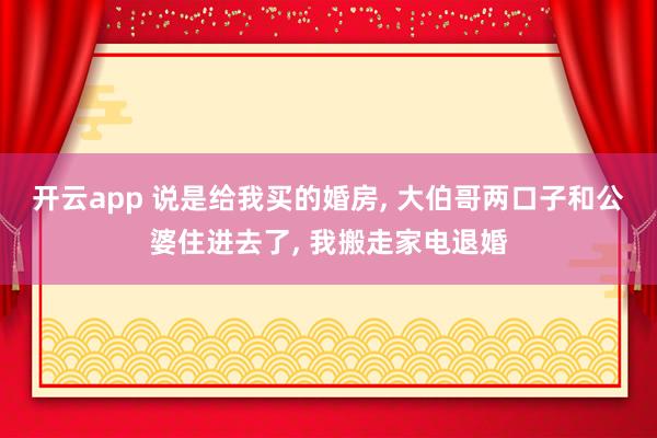 开云app 说是给我买的婚房, 大伯哥两口子和公婆住进去了, 我搬走家电退婚