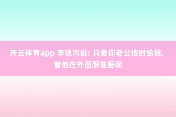 开云体育app 李银河说: 只要你老公按时给钱, 管他在外面跟谁睡呢