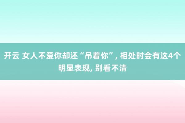 开云 女人不爱你却还“吊着你”, 相处时会有这4个明显表现, 别看不清