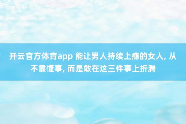 开云官方体育app 能让男人持续上瘾的女人, 从不靠懂事, 而是敢在这三件事上折腾