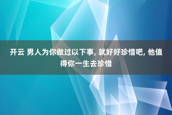 开云 男人为你做过以下事, 就好好珍惜吧, 他值得你一生去珍惜