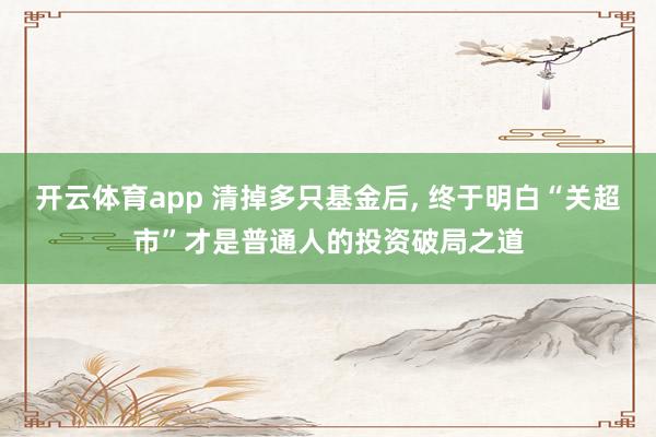 开云体育app 清掉多只基金后, 终于明白“关超市”才是普通人的投资破局之道