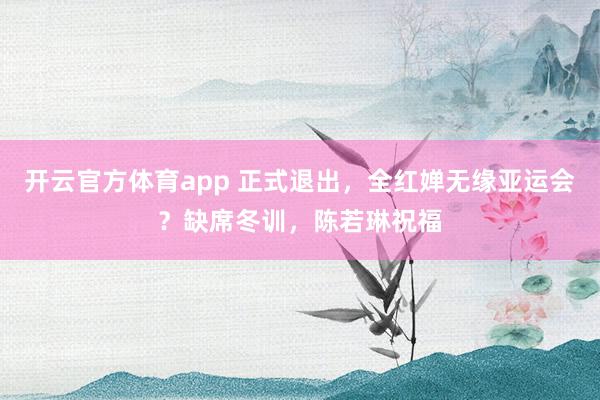 开云官方体育app 正式退出,全红婵无缘亚运会?缺席冬训,陈若琳祝福