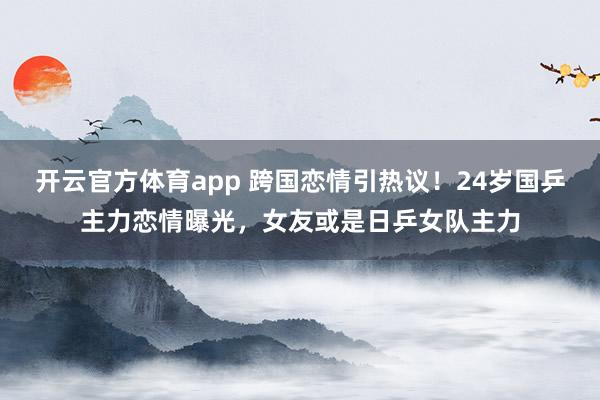 开云官方体育app 跨国恋情引热议!24岁国乒主力恋情曝光,女友或是日乒女队主力