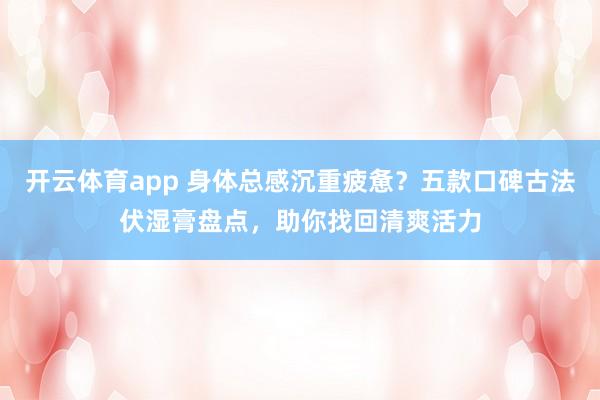 开云体育app 身体总感沉重疲惫?五款口碑古法伏湿膏盘点,助你找回清爽活力