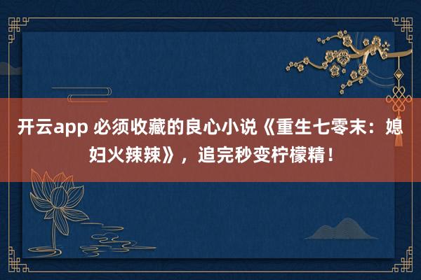 开云app 必须收藏的良心小说《重生七零末：媳妇火辣辣》，追完秒变柠檬精！