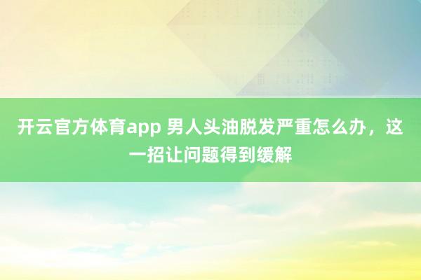 开云官方体育app 男人头油脱发严重怎么办,这一招让问题得到缓解