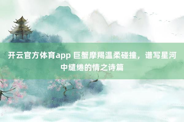 开云官方体育app 巨蟹摩羯温柔碰撞，谱写星河中缱绻的情之诗篇