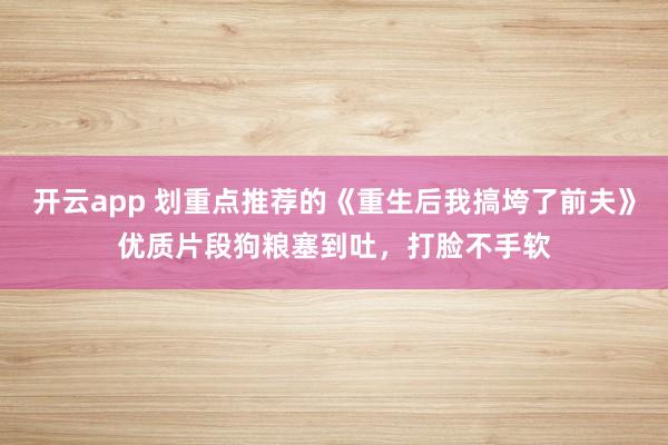 开云app 划重点推荐的《重生后我搞垮了前夫》优质片段狗粮塞到吐,打脸不手软