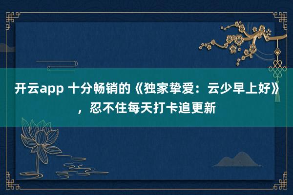 开云app 十分畅销的《独家挚爱:云少早上好》,忍不住每天打卡追更新