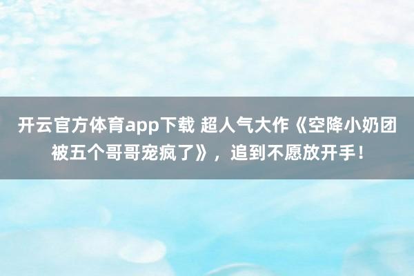 开云官方体育app下载 超人气大作《空降小奶团被五个哥哥宠疯了》,追到不愿放开手!
