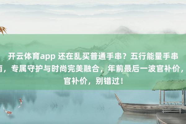 开云体育app 还在乱买普通手串？五行能量手串定制指南，专属守护与时尚完美融合，年前最后一波官补价，别错过！
