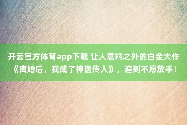 开云官方体育app下载 让人意料之外的白金大作《离婚后，我成了神医传人》，追到不愿放手！