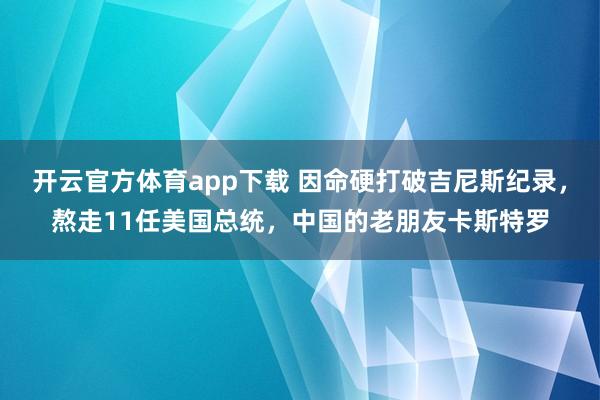 开云官方体育app下载 因命硬打破吉尼斯纪录,熬走11任美国总统,中国的老朋友卡斯特罗