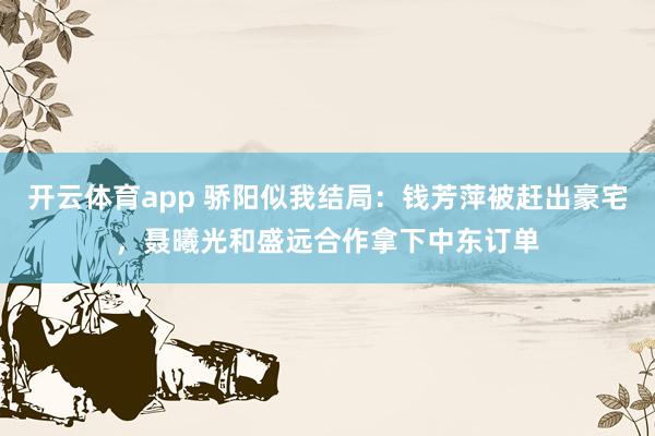 开云体育app 骄阳似我结局:钱芳萍被赶出豪宅,聂曦光和盛远合作拿下中东订单