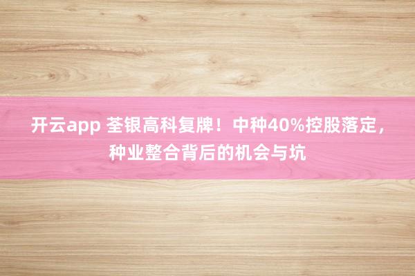 开云app 荃银高科复牌!中种40%控股落定,种业整合背后的机会与坑