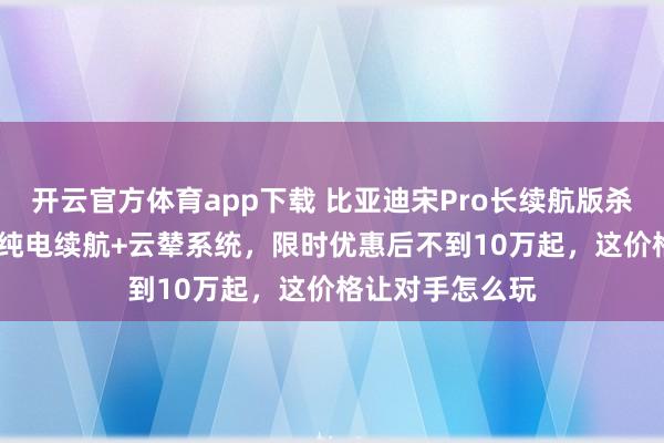 开云官方体育app下载 比亚迪宋Pro长续航版杀疯了！220km纯电续航+云辇系统，限时优惠后不到10万起，这价格让对手怎么玩
