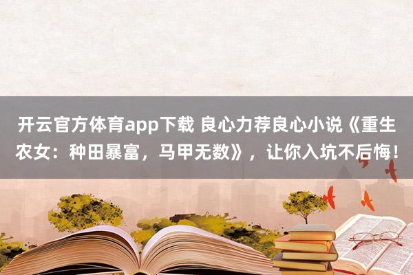 开云官方体育app下载 良心力荐良心小说《重生农女：种田暴富，马甲无数》，让你入坑不后悔！
