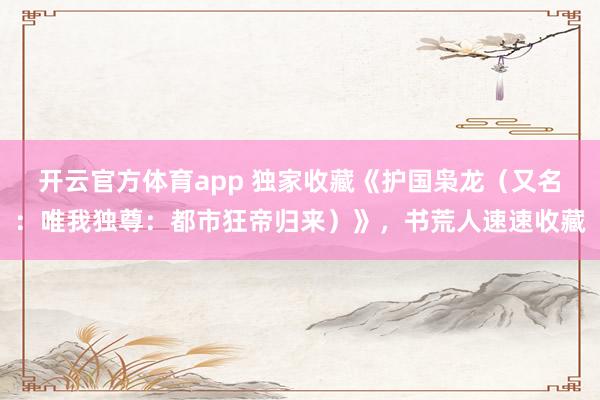 开云官方体育app 独家收藏《护国枭龙（又名：唯我独尊：都市狂帝归来）》，书荒人速速收藏