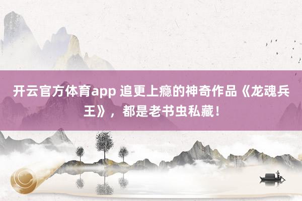 开云官方体育app 追更上瘾的神奇作品《龙魂兵王》，都是老书虫私藏！