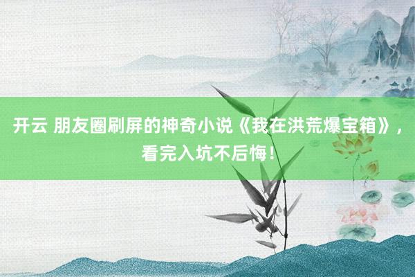 开云 朋友圈刷屏的神奇小说《我在洪荒爆宝箱》,看完入坑不后悔!