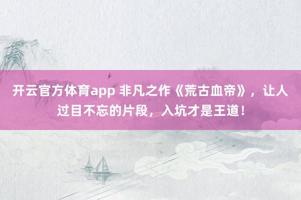 开云官方体育app 非凡之作《荒古血帝》,让人过目不忘的片段,入坑才是王道!