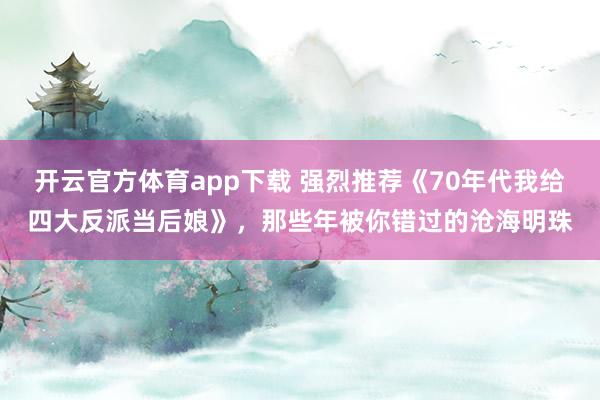 开云官方体育app下载 强烈推荐《70年代我给四大反派当后娘》,那些年被你错过的沧海明珠