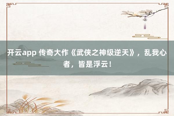 开云app 传奇大作《武侠之神级逆天》，乱我心者，皆是浮云！