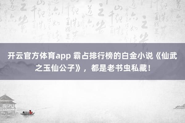 开云官方体育app 霸占排行榜的白金小说《仙武之玉仙公子》，都是老书虫私藏！