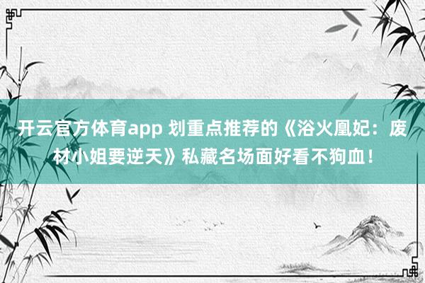 开云官方体育app 划重点推荐的《浴火凰妃:废材小姐要逆天》私藏名场面好看不狗血!