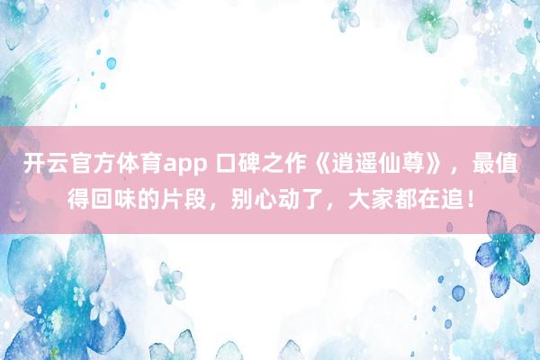 开云官方体育app 口碑之作《逍遥仙尊》,最值得回味的片段,别心动了,大家都在追!