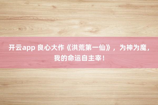 开云app 良心大作《洪荒第一仙》，为神为魔，我的命运自主宰！