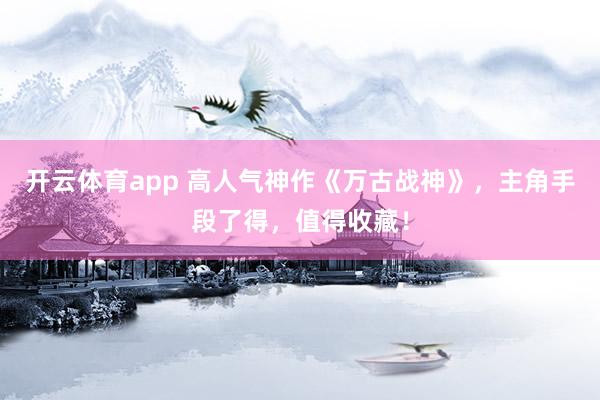 开云体育app 高人气神作《万古战神》，主角手段了得，值得收藏！