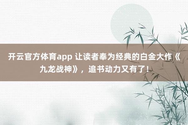 开云官方体育app 让读者奉为经典的白金大作《九龙战神》，追书动力又有了！