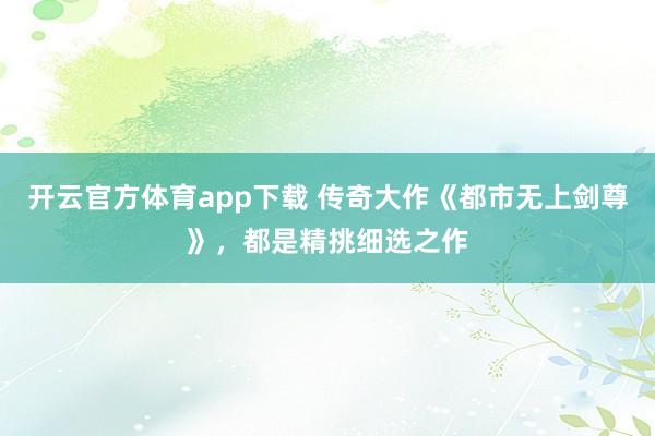 开云官方体育app下载 传奇大作《都市无上剑尊》，都是精挑细选之作