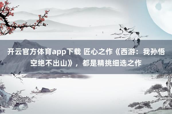 开云官方体育app下载 匠心之作《西游：我孙悟空绝不出山》，都是精挑细选之作